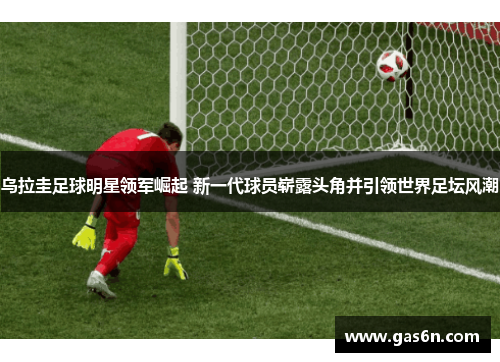 乌拉圭足球明星领军崛起 新一代球员崭露头角并引领世界足坛风潮