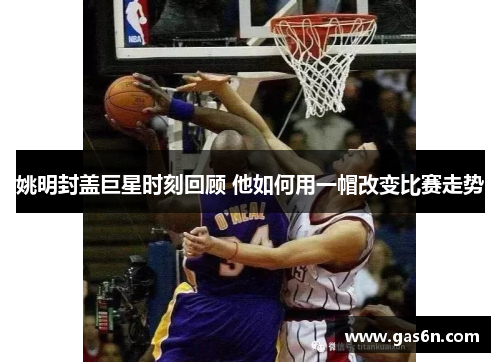 姚明封盖巨星时刻回顾 他如何用一帽改变比赛走势