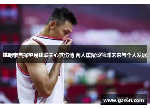 姚明亲自探望易建联关心其伤情 两人重聚谈篮球未来与个人发展