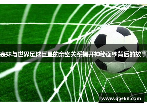 表妹与世界足球巨星的亲密关系揭开神秘面纱背后的故事