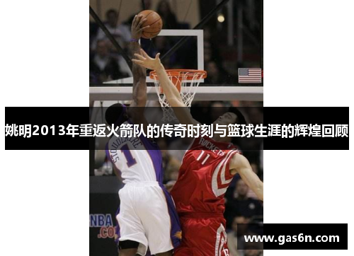 姚明2013年重返火箭队的传奇时刻与篮球生涯的辉煌回顾