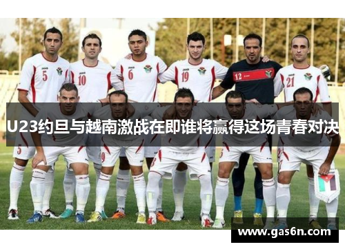 U23约旦与越南激战在即谁将赢得这场青春对决