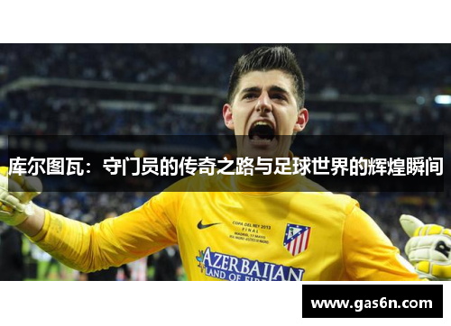 库尔图瓦：守门员的传奇之路与足球世界的辉煌瞬间
