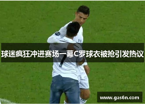 球迷疯狂冲进赛场一幕C罗球衣被抢引发热议