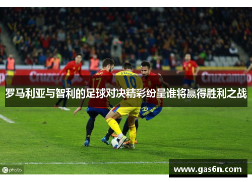 罗马利亚与智利的足球对决精彩纷呈谁将赢得胜利之战
